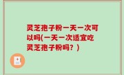 灵芝孢子粉一天一次可以吗(一天一次适宜吃灵芝孢子粉吗？)