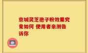 京城灵芝孢子粉效果究竟如何 使用者亲测告诉你