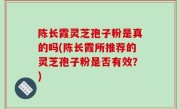 陈长霞灵芝孢子粉是真的吗(陈长霞所推荐的灵芝孢子粉是否有效？)