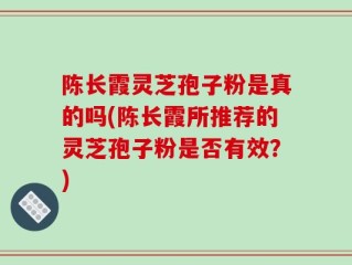 陈长霞灵芝孢子粉是真的吗(陈长霞所推荐的灵芝孢子粉是否有效？)