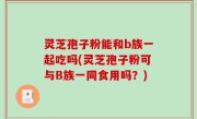 灵芝孢子粉能和b族一起吃吗(灵芝孢子粉可与B族一同食用吗？)