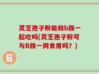 灵芝孢子粉能和b族一起吃吗(灵芝孢子粉可与B族一同食用吗？)