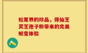 松茸界的珍品，得仙芝灵芝孢子粉带来的完美蜕变体验