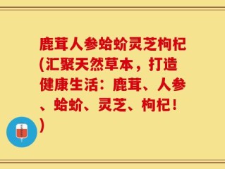 鹿茸人参蛤蚧灵芝枸杞(汇聚天然草本，打造健康生活：鹿茸、人参、蛤蚧、灵芝、枸杞！)