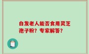 白发老人能否食用灵芝孢子粉？专家解答？