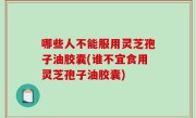 哪些人不能服用灵芝孢子油胶囊(谁不宜食用灵芝孢子油胶囊)