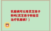 乳腺病可以用灵芝孢子粉吗(灵芝孢子粉能否治疗乳腺病？)