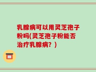乳腺病可以用灵芝孢子粉吗(灵芝孢子粉能否治疗乳腺病？)