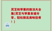 灵芝和苹果的做法大全集(灵芝与苹果食谱分享，轻松做出美味佳肴！)