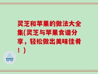 灵芝和苹果的做法大全集(灵芝与苹果食谱分享，轻松做出美味佳肴！)