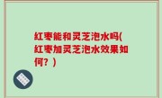 红枣能和灵芝泡水吗(红枣加灵芝泡水效果如何？)