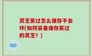 灵芝蒸过怎么保存不会坏(如何妥善保存蒸过的灵芝？)
