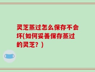 灵芝蒸过怎么保存不会坏(如何妥善保存蒸过的灵芝？)