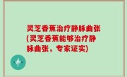 灵芝香蕉治疗静脉曲张(灵芝香蕉能够治疗静脉曲张，专家证实)
