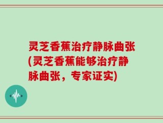 灵芝香蕉治疗静脉曲张(灵芝香蕉能够治疗静脉曲张，专家证实)