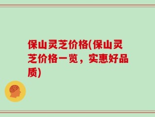 保山灵芝价格(保山灵芝价格一览，实惠好品质)