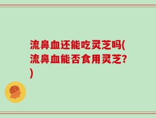 流鼻血还能吃灵芝吗(流鼻血能否食用灵芝？)