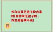 长白山灵芝孢子粉自家种(自种灵芝孢子粉，养生美容两不误)