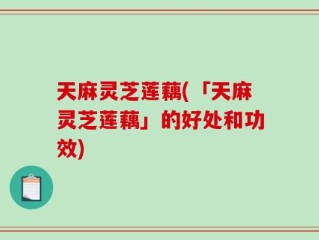 天麻灵芝莲藕(「天麻灵芝莲藕」的好处和功效)