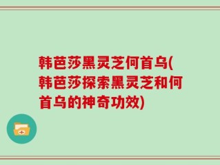 韩芭莎黑灵芝何首乌(韩芭莎探索黑灵芝和何首乌的神奇功效)