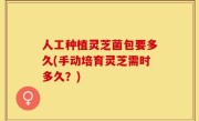 人工种植灵芝菌包要多久(手动培育灵芝需时多久？)