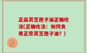 正品灵芝孢子油正确吃法(正确吃法：如何食用正宗灵芝孢子油？)