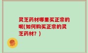 灵芝药材哪里买正宗的呢(如何购买正宗的灵芝药材？)