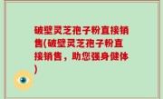破壁灵芝孢子粉直接销售(破壁灵芝孢子粉直接销售，助您强身健体)