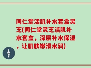 同仁堂活肌补水套盒灵芝(同仁堂灵芝活肌补水套盒，深层补水保湿，让肌肤嫩滑水润)