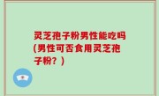 灵芝孢子粉男性能吃吗(男性可否食用灵芝孢子粉？)