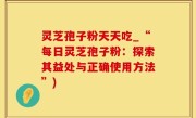 灵芝孢子粉天天吃_“每日灵芝孢子粉：探索其益处与正确使用方法”)