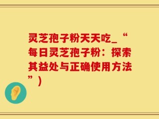 灵芝孢子粉天天吃_“每日灵芝孢子粉：探索其益处与正确使用方法”)