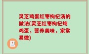 灵芝鸡蛋红枣枸杞汤的做法(灵芝红枣枸杞炖鸡蛋，营养美味，家常易做)