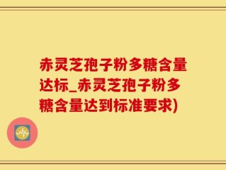 赤灵芝孢子粉多糖含量达标_赤灵芝孢子粉多糖含量达到标准要求)
