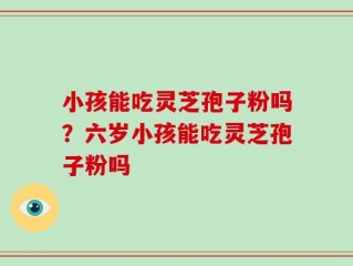 小孩能吃灵芝孢子粉吗？六岁小孩能吃灵芝孢子粉吗