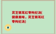 灵芝银耳红枣枸杞汤(健康美味，灵芝银耳红枣枸杞汤)
