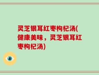 灵芝银耳红枣枸杞汤(健康美味，灵芝银耳红枣枸杞汤)