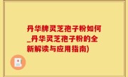 丹华牌灵芝孢子粉如何_丹华灵芝孢子粉的全新解读与应用指南)