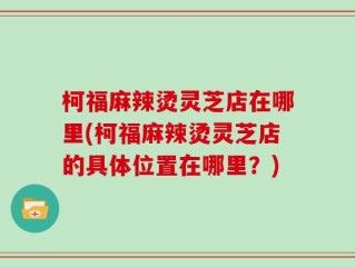 柯福麻辣烫灵芝店在哪里(柯福麻辣烫灵芝店的具体位置在哪里？)