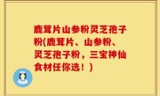 鹿茸片山参粉灵芝孢子粉(鹿茸片、山参粉、灵芝孢子粉，三宝神仙食材任你选！)
