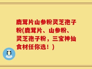 鹿茸片山参粉灵芝孢子粉(鹿茸片、山参粉、灵芝孢子粉，三宝神仙食材任你选！)
