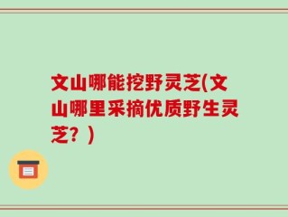 文山哪能挖野灵芝(文山哪里采摘优质野生灵芝？)