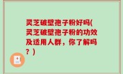 灵芝破壁孢子粉好吗(灵芝破壁孢子粉的功效及适用人群，你了解吗？)