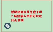 结肠癌能吃灵芝孢子吗？肠癌病人术后可以吃什么食物