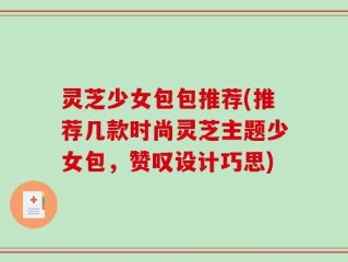 灵芝少女包包推荐(推荐几款时尚灵芝主题少女包，赞叹设计巧思)