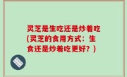 灵芝是生吃还是炒着吃(灵芝的食用方式：生食还是炒着吃更好？)