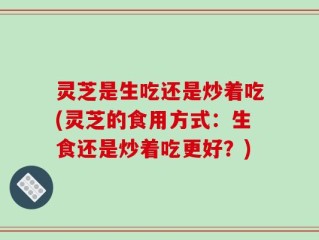 灵芝是生吃还是炒着吃(灵芝的食用方式：生食还是炒着吃更好？)