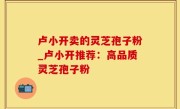 卢小开卖的灵芝孢子粉_卢小开推荐：高品质灵芝孢子粉