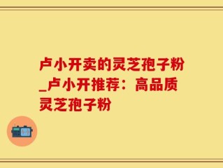 卢小开卖的灵芝孢子粉_卢小开推荐：高品质灵芝孢子粉