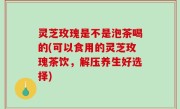 灵芝玫瑰是不是泡茶喝的(可以食用的灵芝玫瑰茶饮，解压养生好选择)